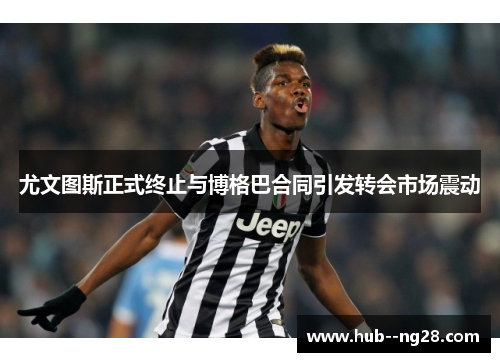 尤文图斯正式终止与博格巴合同引发转会市场震动
